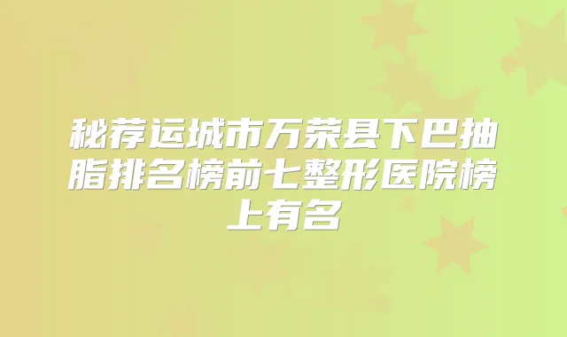 秘荐运城市万荣县下巴抽脂排名榜前七整形医院榜上有名