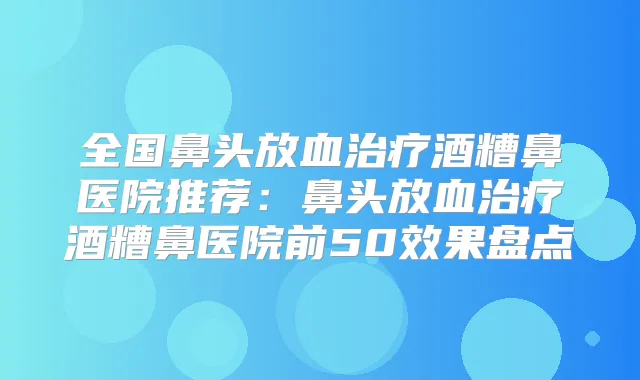 全国鼻头放血酒糟鼻医院推荐：鼻头放血酒糟鼻医院前50效果盘点