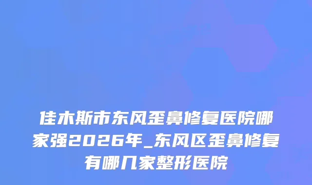 佳木斯市东风歪鼻修复医院哪家强2026年_东风区歪鼻修复有哪几家整形医院