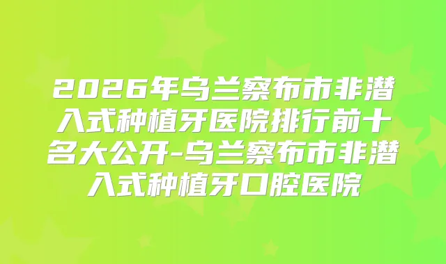 2026年乌兰察布市非潜入式种植牙医院排行前十名大公开-乌兰察布市非潜入式种植牙口腔医院