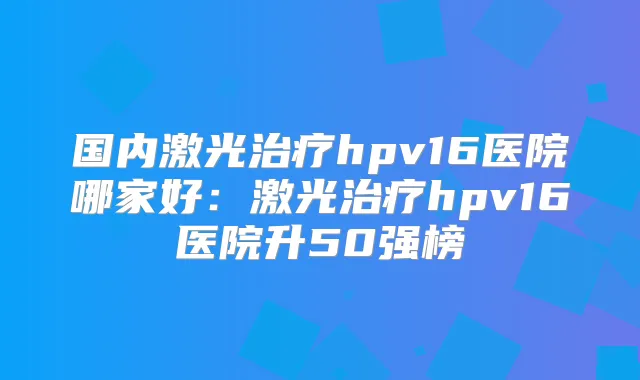 国内激光hpv16医院哪家好：激光hpv16医院升50强榜
