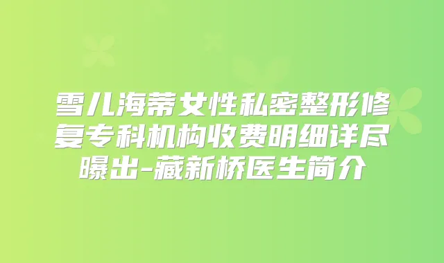 雪儿海蒂女性私密整形修复专科机构收费明细详尽曝出-藏新桥医生简介