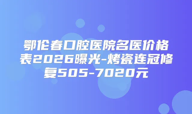 鄂伦春口腔医院名医价格表2026曝光-烤瓷连冠修复505-7020元
