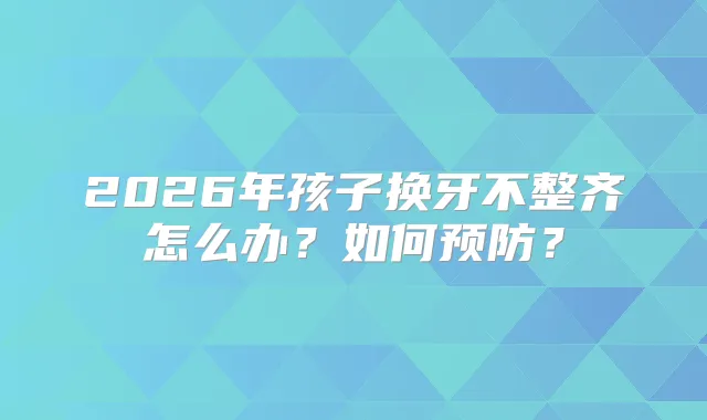 2026年孩子换牙不整齐怎么办？如何预防？