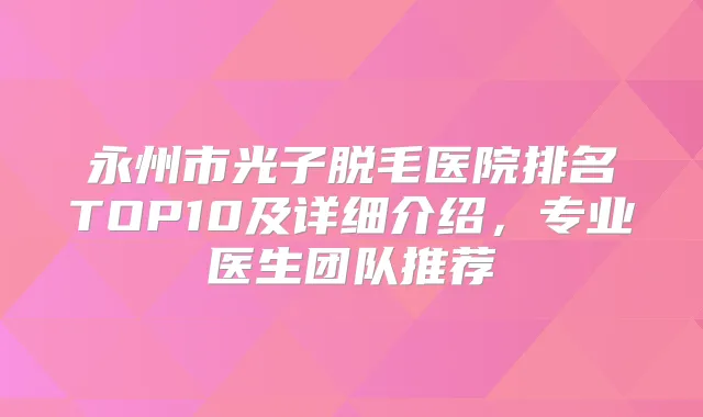 永州市光子脱毛医院排名TOP10及详细介绍,专业医生团队推荐