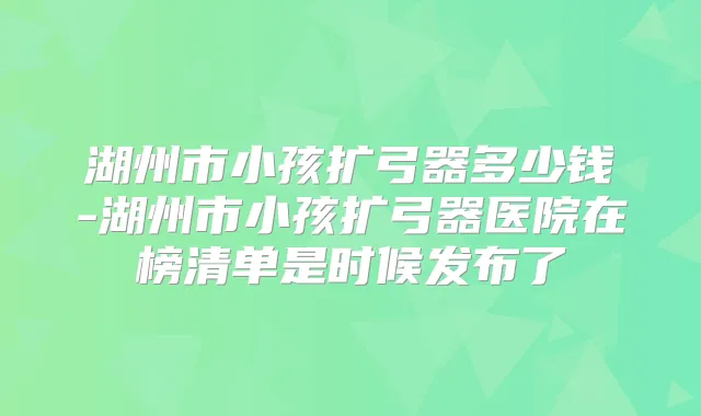 湖州市小孩扩弓器多少钱-湖州市小孩扩弓器医院在榜清单是时候发布了