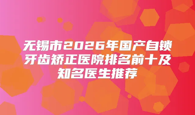 无锡市2026年国产自锁牙齿矫正医院排名前十及知名医生推荐