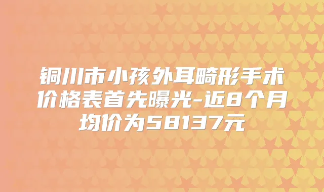 铜川市小孩外耳畸形手术价格表首先曝光-近8个月均价为58137元