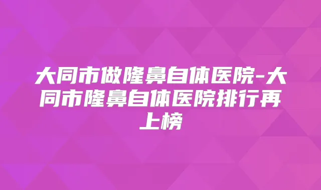 大同市做隆鼻自体医院-大同市隆鼻自体医院排行再上榜