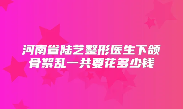 河南省陆艺整形医生下颌骨絮乱一共要花多少钱
