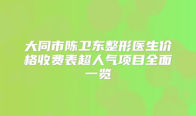 大同市陈卫东整形医生价格收费表超人气项目全面一览