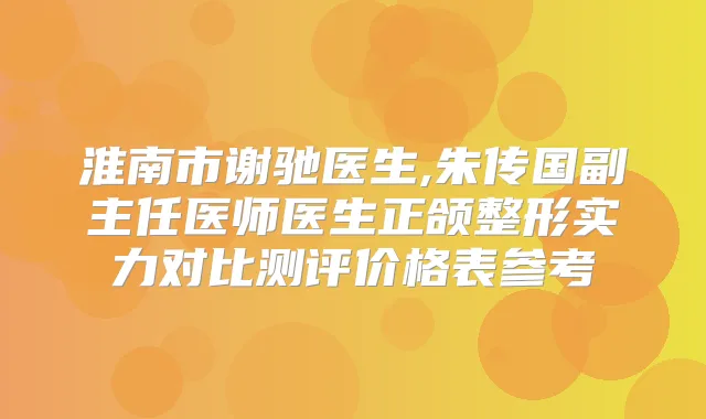淮南市谢驰医生,朱传国副主任医师医生正颌整形实力对比测评价格表参考