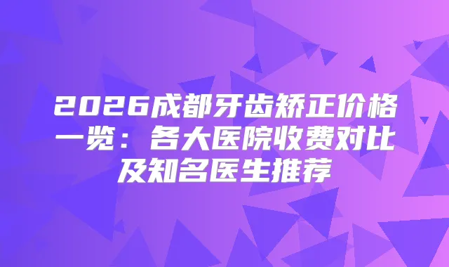 2026成都牙齿矫正价格一览:各大医院收费对比及知名医生推荐