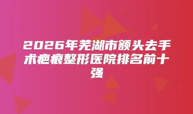 2026年芜湖市额头去手术疤痕整形医院排名前十强
