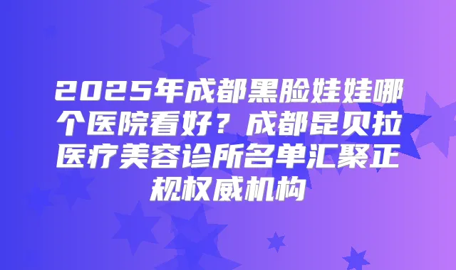 2025年成都黑脸娃娃哪个医院看好?成都昆贝拉医疗美容诊所名单汇聚正规机构