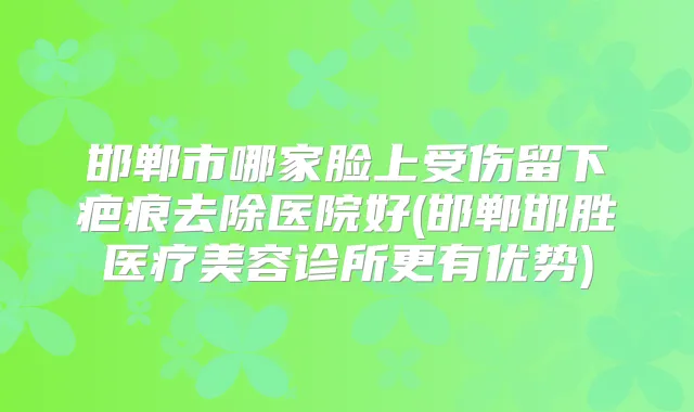 邯郸市哪家脸上受伤留下疤痕去除医院好(邯郸邯胜医疗美容诊所更有优势)