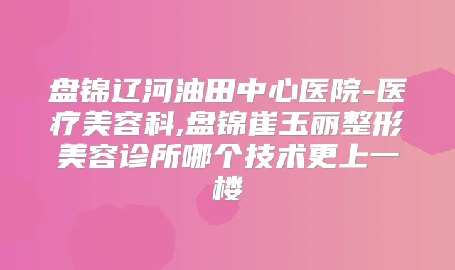 盘锦辽河油田中心医院-医疗美容科,盘锦崔玉丽整形美容诊所哪个技术更上一楼