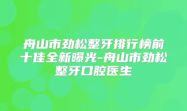 舟山市劲松整牙排行榜前十佳全新曝光-舟山市劲松整牙口腔医生