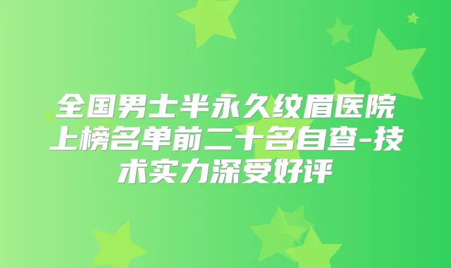 全国男士半永久纹眉医院上榜名单前二十名自查-技术实力深受好评