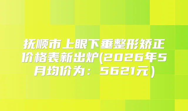 抚顺市上眼下垂整形矫正价格表新出炉(2026年5月均价为：5621元）