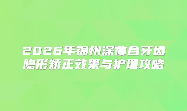 2026年锦州深覆合牙齿隐形矫正效果与护理攻略