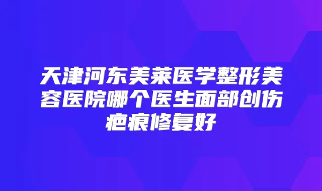 天津河东美莱医学整形美容医院哪个医生面部创伤疤痕修复好