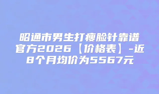 昭通市男生打瘦脸针靠谱官方2026【价格表】-近8个月均价为5567元
