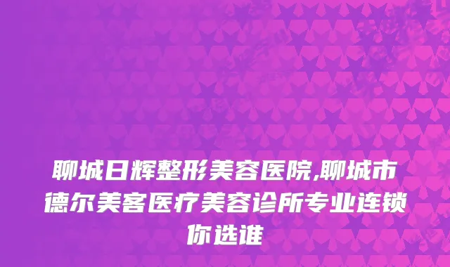 聊城日辉整形美容医院,聊城市德尔美客医疗美容诊所专业连锁你选谁