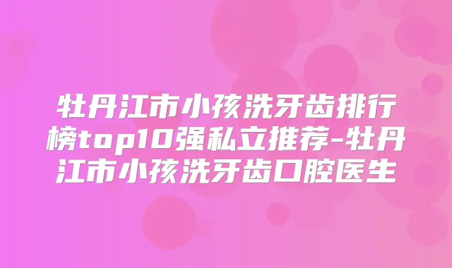牡丹江市小孩洗牙齿排行榜top10强私立推荐-牡丹江市小孩洗牙齿口腔医生