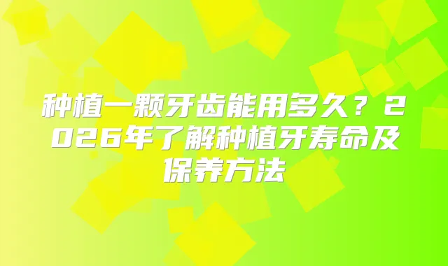 种植一颗牙齿能用多久?2026年了解种植牙寿命及保养方法