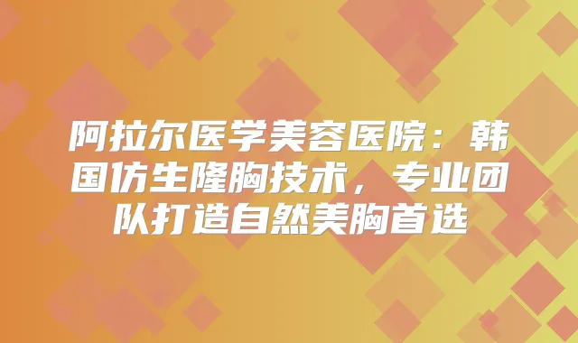 阿拉尔医学美容医院：韩国仿生隆胸技术，专业团队打造自然美胸首选