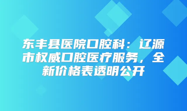 东丰县医院口腔科：辽源市口腔医疗服务，全新价格表透明公开