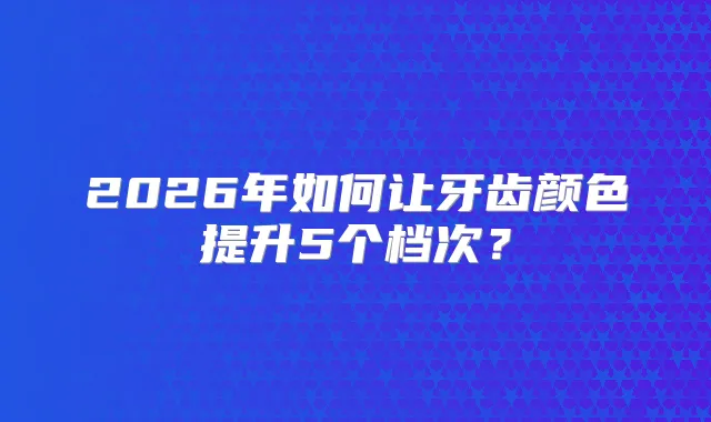 2026年如何让牙齿颜色提升5个档次？