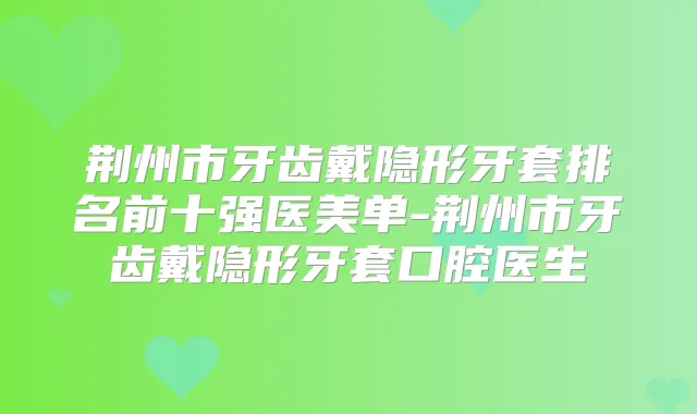 荆州市牙齿戴隐形牙套排名前十强医美单-荆州市牙齿戴隐形牙套口腔医生