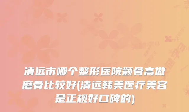 清远市哪个整形医院颧骨高做磨骨比较好(清远韩美医疗美容是正规好口碑的)