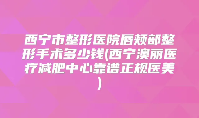 西宁市整形医院唇颊部整形手术多少钱(西宁澳丽医疗减肥中心靠谱正规医美)