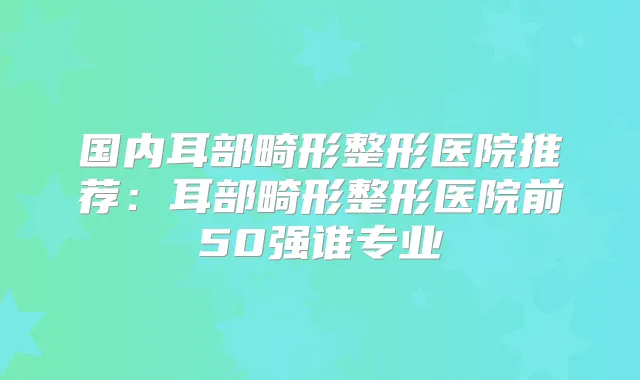 国内耳部畸形整形医院推荐：耳部畸形整形医院前50强谁专业