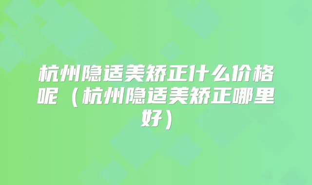 杭州隐适美矫正什么价格呢(杭州隐适美矫正哪里好)