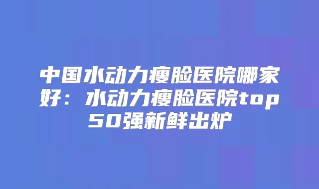 中国水动力瘦脸医院哪家好：水动力瘦脸医院top50强新鲜出炉