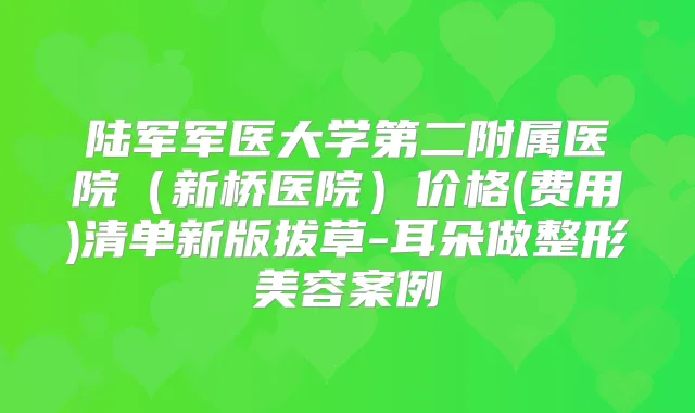 陆军军医大学第二附属医院（新桥医院）价格(费用)清单新版拔草-耳朵做整形美容案例