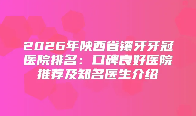 2026年陕西省镶牙牙冠医院排名：口碑良好医院推荐及知名医生介绍