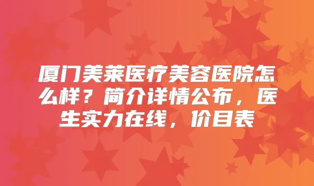 厦门美莱医疗美容医院怎么样？简介详情公布，医生实力在线，价目表