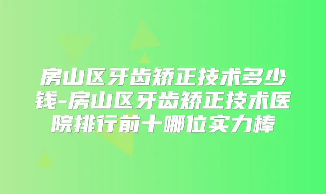 房山区牙齿矫正技术多少钱-房山区牙齿矫正技术医院排行前十哪位实力棒