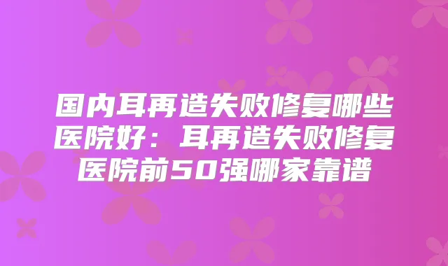 国内耳再造失败修复哪些医院好:耳再造失败修复医院前50强哪家靠谱