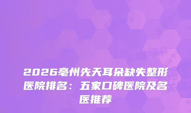 2026亳州先天耳朵缺失整形医院排名：五家口碑医院及名医推荐