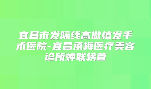宜昌市发际线高做植发手术医院-宜昌承梅医疗美容诊所蝉联榜首