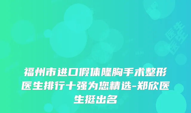 福州市进口假体隆胸手术整形医生排行十强为您精选-郑欣医生挺出名