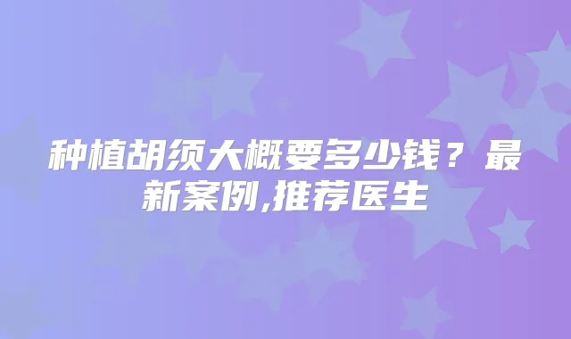 种植胡须大概要多少钱？新案例,推荐医生