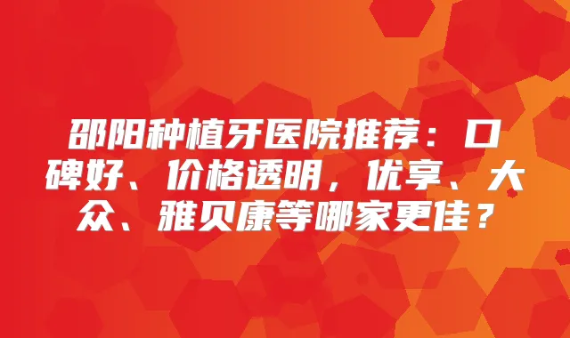 邵阳种植牙医院推荐：口碑好、价格透明，优享、大众、雅贝康等哪家更佳？