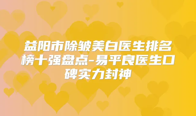益阳市除皱美白医生排名榜十强盘点-易平良医生口碑实力封神